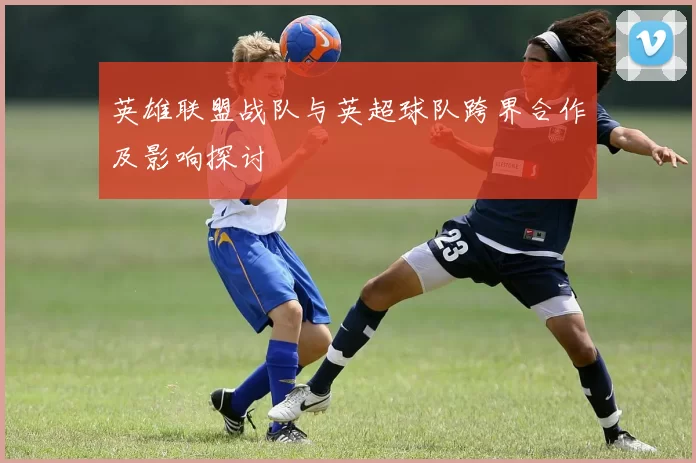 英雄联盟战队与英超球队跨界合作及影响探讨
