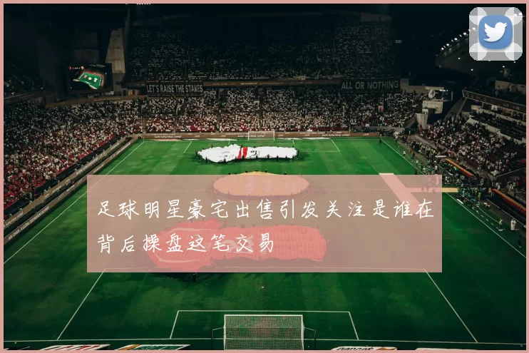 足球明星豪宅出售引发关注是谁在背后操盘这笔交易