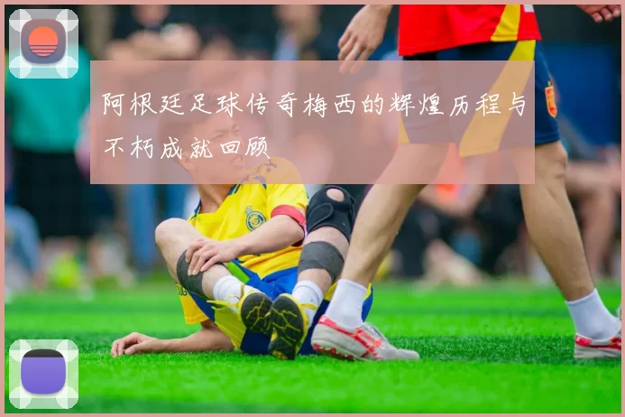 阿根廷足球传奇梅西的辉煌历程与不朽成就回顾