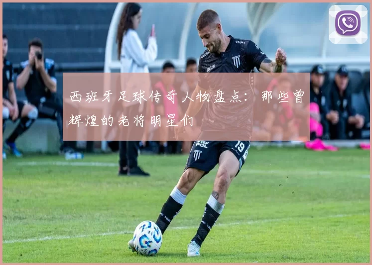 西班牙足球传奇人物盘点：那些曾辉煌的老将明星们