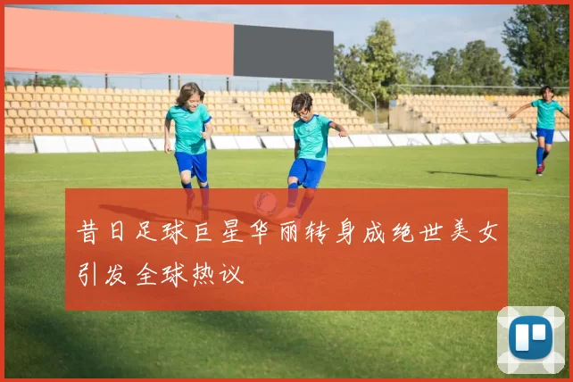 昔日足球巨星华丽转身成绝世美女引发全球热议