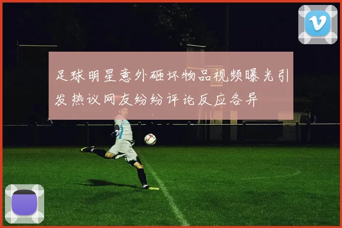足球明星意外砸坏物品视频曝光引发热议网友纷纷评论反应各异