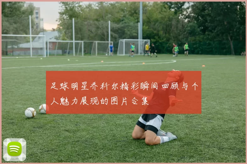 足球明星乔科尔精彩瞬间回顾与个人魅力展现的图片合集