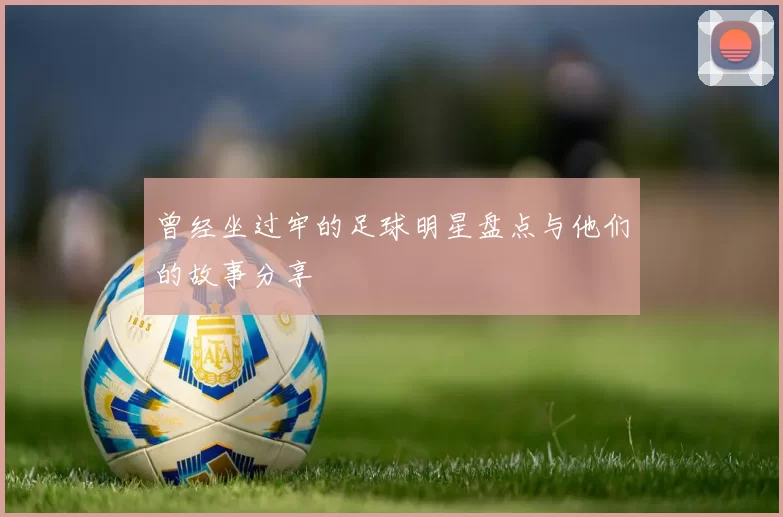 曾经坐过牢的足球明星盘点与他们的故事分享