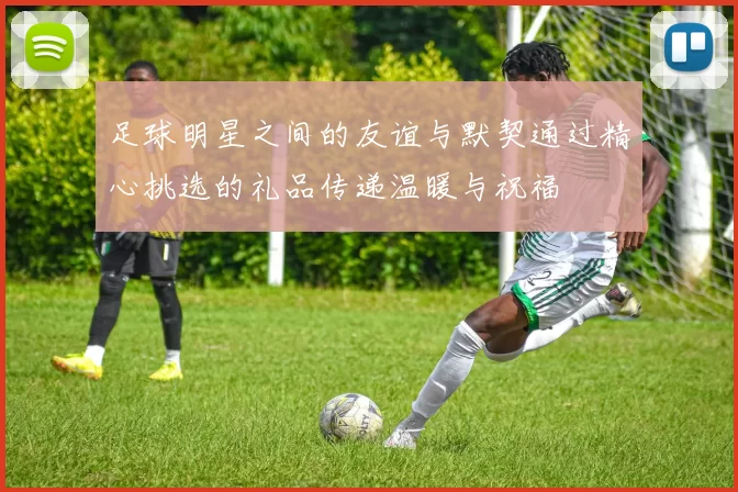 足球明星之间的友谊与默契通过精心挑选的礼品传递温暖与祝福