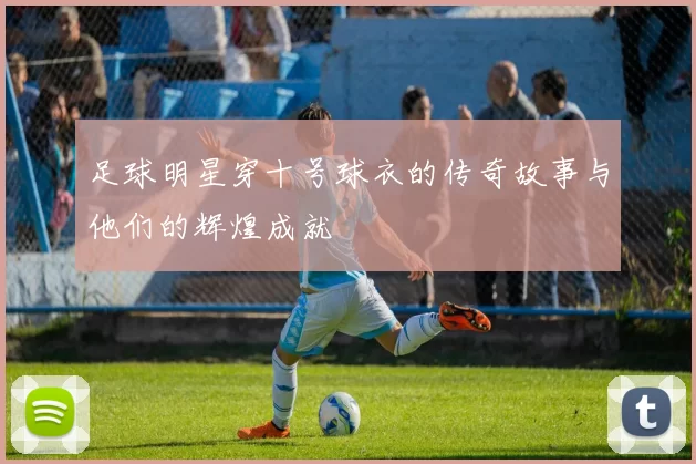 足球明星穿十号球衣的传奇故事与他们的辉煌成就
