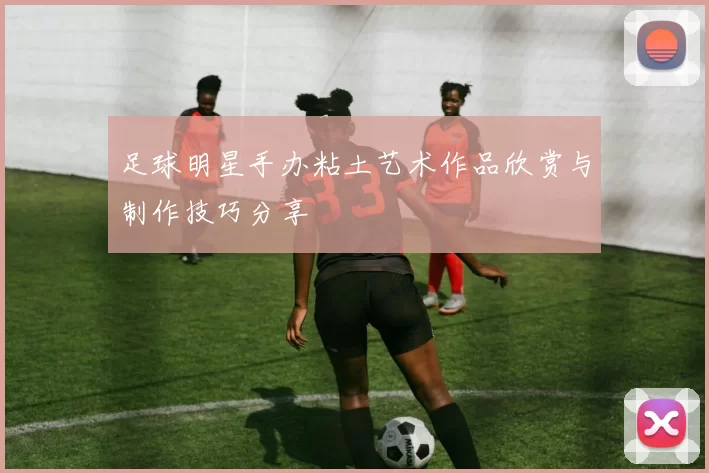 足球明星手办粘土艺术作品欣赏与制作技巧分享