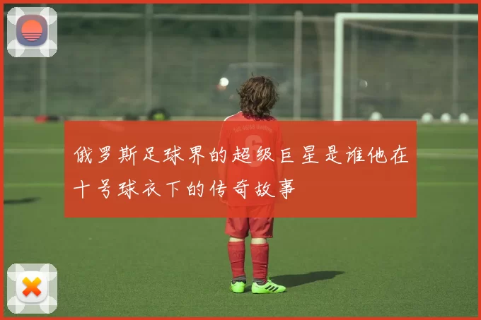 俄罗斯足球界的超级巨星是谁他在十号球衣下的传奇故事