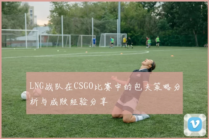 LNG战队在CSGO比赛中的包夹策略分析与成败经验分享