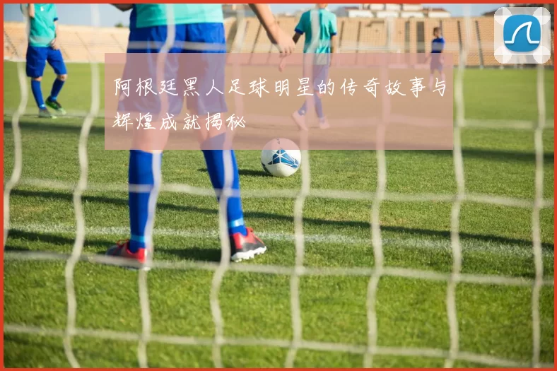 阿根廷黑人足球明星的传奇故事与辉煌成就揭秘