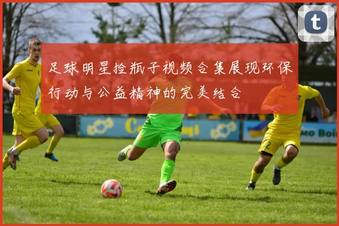足球明星捡瓶子视频合集展现环保行动与公益精神的完美结合
