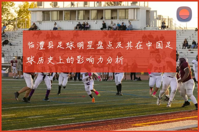 临澧县足球明星盘点及其在中国足球历史上的影响力分析