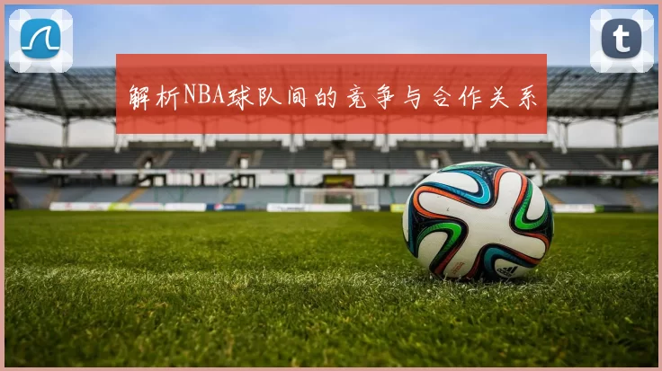 解析NBA球队间的竞争与合作关系